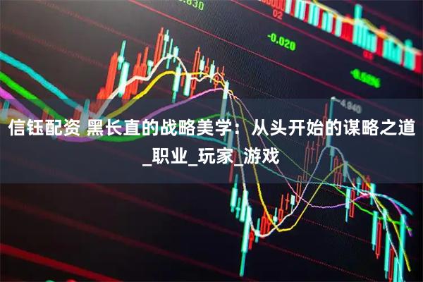 信钰配资 黑长直的战略美学：从头开始的谋略之道_职业_玩家_游戏