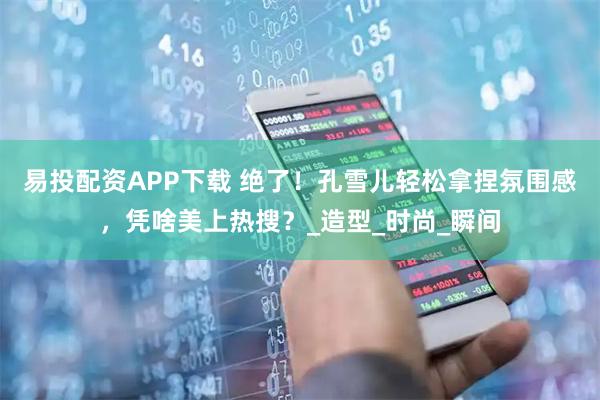 易投配资APP下载 绝了！孔雪儿轻松拿捏氛围感，凭啥美上热搜？_造型_时尚_瞬间