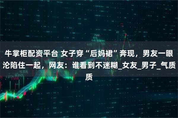 牛掌柜配资平台 女子穿“后妈裙”奔现，男友一眼沦陷住一起，网友：谁看到不迷糊_女友_男子_气质