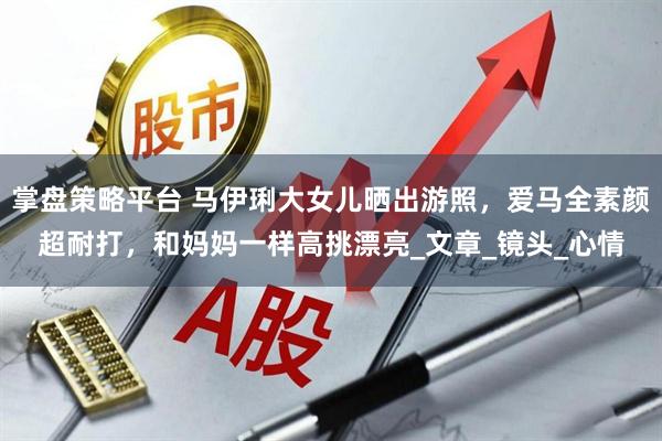 掌盘策略平台 马伊琍大女儿晒出游照，爱马全素颜超耐打，和妈妈一样高挑漂亮_文章_镜头_心情