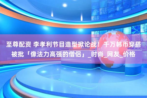 至尊配资 李孝利节目造型掀论战！　千万韩币穿搭被批「像法力高强的僧侣」_时尚_网友_价格