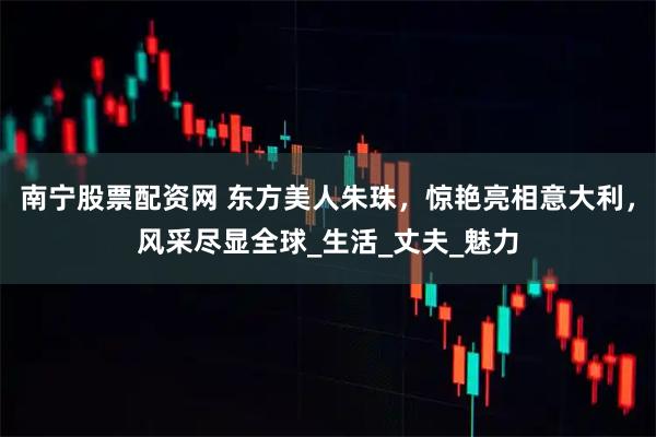 南宁股票配资网 东方美人朱珠，惊艳亮相意大利，风采尽显全球_生活_丈夫_魅力
