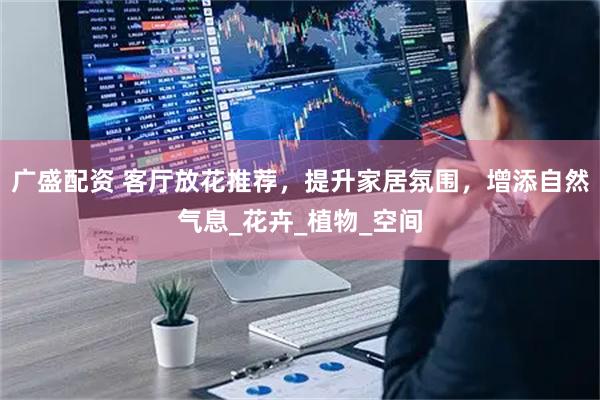 广盛配资 客厅放花推荐，提升家居氛围，增添自然气息_花卉_植物_空间
