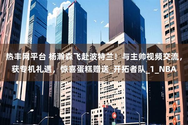 热丰网平台 杨瀚森飞赴波特兰！与主帅视频交流，获专机礼遇，惊喜蛋糕赠送_开拓者队_1_NBA