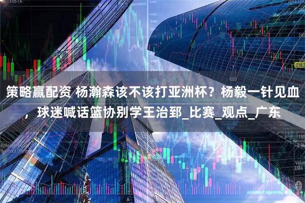 策略赢配资 杨瀚森该不该打亚洲杯？杨毅一针见血，球迷喊话篮协别学王治郅_比赛_观点_广东