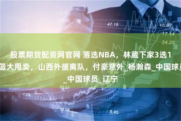 股票期货配资网官网 落选NBA，林葳下家3选1，曝辽篮大甩卖，山西外援离队，付豪意外_杨瀚森_中国球员_辽宁