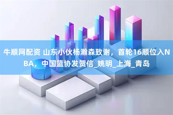 牛顺网配资 山东小伙杨瀚森致谢，首轮16顺位入NBA，中国篮协发贺信_姚明_上海_青岛
