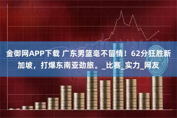 金御网APP下载 广东男篮毫不留情！62分狂胜新加坡，打爆东南亚劲旅。_比赛_实力_网友