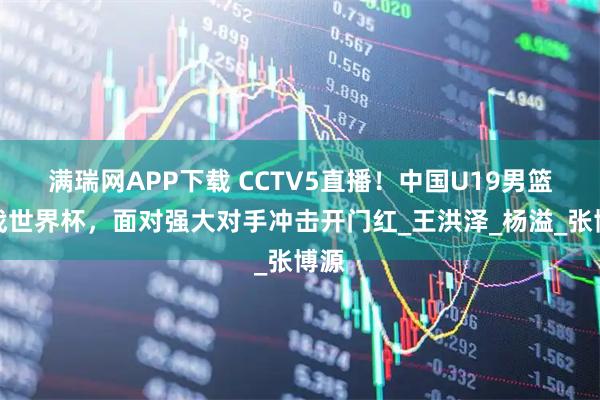 满瑞网APP下载 CCTV5直播！中国U19男篮首战世界杯，面对强大对手冲击开门红_王洪泽_杨溢_张博源