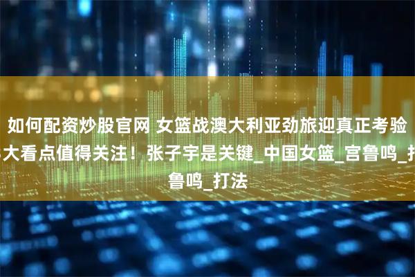 如何配资炒股官网 女篮战澳大利亚劲旅迎真正考验，3大看点值得关注！张子宇是关键_中国女篮_宫鲁鸣_打法