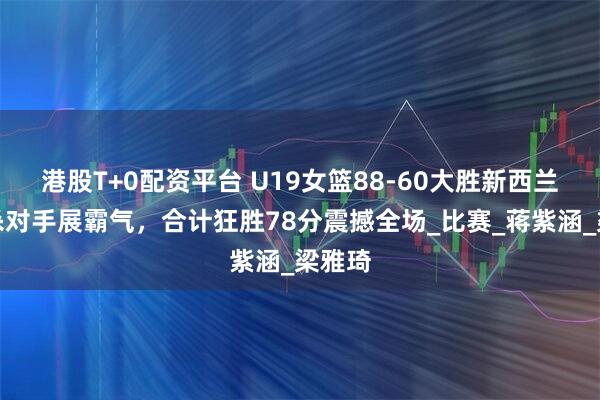 港股T+0配资平台 U19女篮88-60大胜新西兰，双杀对手展霸气，合计狂胜78分震撼全场_比赛_蒋紫涵_梁雅琦