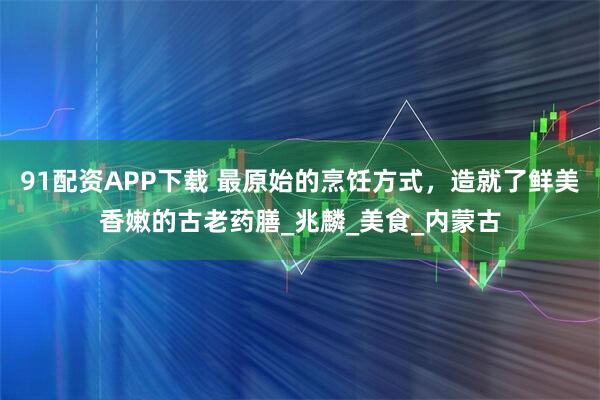 91配资APP下载 最原始的烹饪方式，造就了鲜美香嫩的古老药膳_兆麟_美食_内蒙古