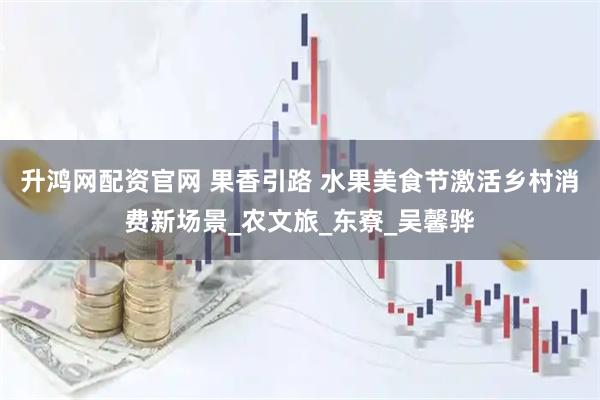 升鸿网配资官网 果香引路 水果美食节激活乡村消费新场景_农文旅_东寮_吴馨骅
