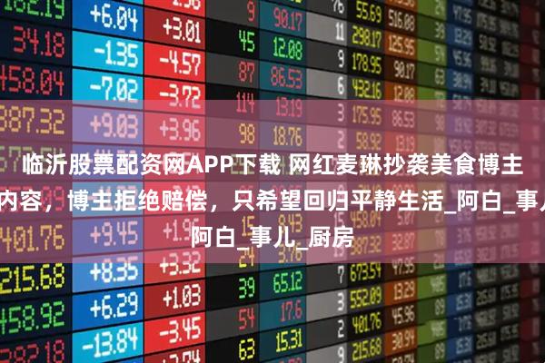 临沂股票配资网APP下载 网红麦琳抄袭美食博主的视频内容，博主拒绝赔偿，只希望回归平静生活_阿白_事儿_厨房