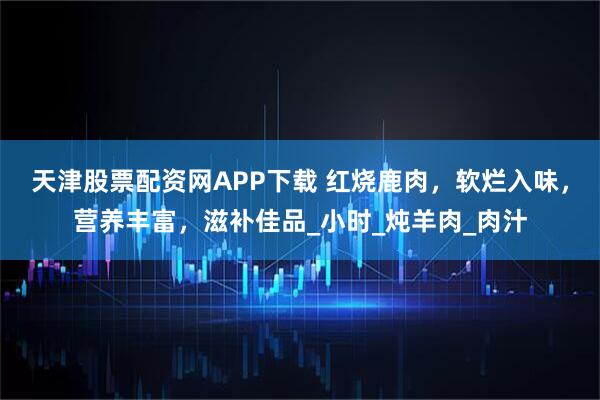 天津股票配资网APP下载 红烧鹿肉，软烂入味，营养丰富，滋补佳品_小时_炖羊肉_肉汁