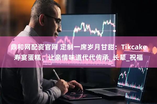 鼎和网配资官网 定制一席岁月甘甜：Tikcake寿宴蛋糕，让亲情味道代代传承_长辈_祝福