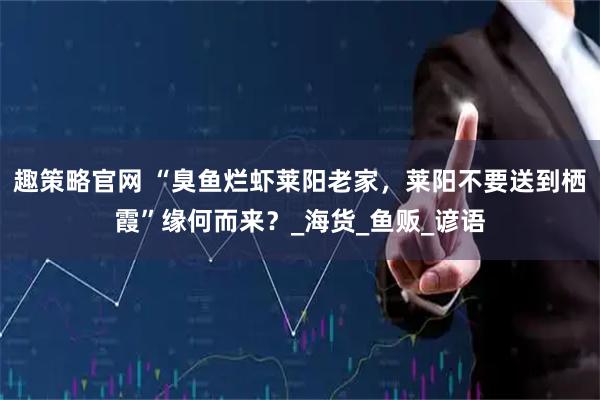 趣策略官网 “臭鱼烂虾莱阳老家，莱阳不要送到栖霞”缘何而来？_海货_鱼贩_谚语