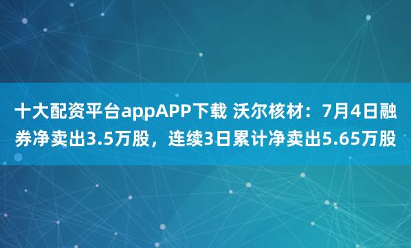 十大配资平台appAPP下载 沃尔核材：7月4日融券净卖出3.5万股，连续3日累计净卖出5.65万股