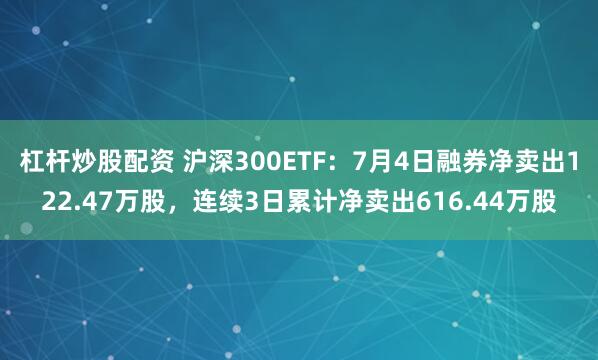 杠杆炒股配资 沪深300ETF：7月4日融券净卖出122.47万股，连续3日累计净卖出616.44万股