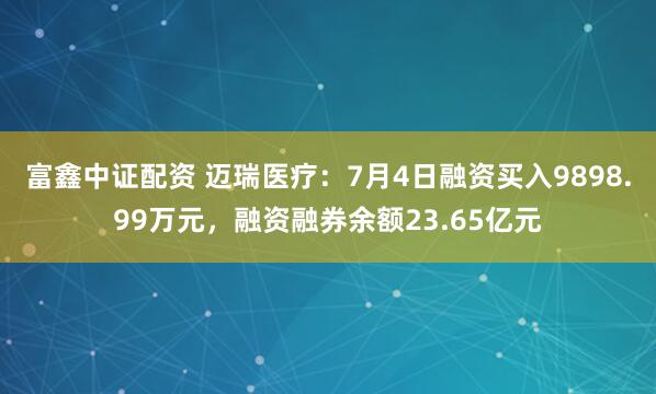 富鑫中证配资 迈瑞医疗：7月4日融资买入9898.99万元，融资融券余额23.65亿元