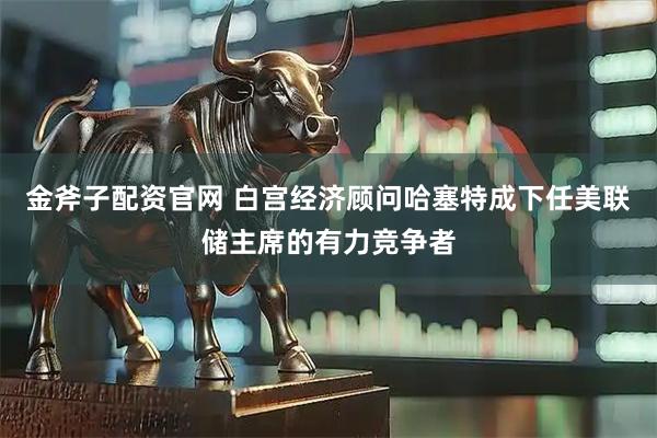 金斧子配资官网 白宫经济顾问哈塞特成下任美联储主席的有力竞争者