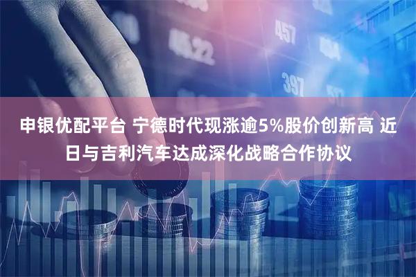 申银优配平台 宁德时代现涨逾5%股价创新高 近日与吉利汽车达成深化战略合作协议