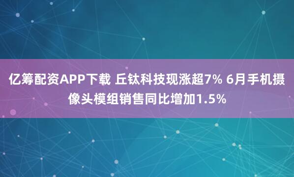 亿筹配资APP下载 丘钛科技现涨超7% 6月手机摄像头模组销售同比增加1.5%