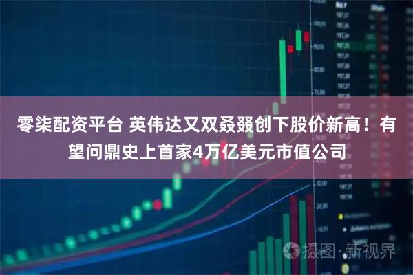 零柒配资平台 英伟达又双叒叕创下股价新高！有望问鼎史上首家4万亿美元市值公司