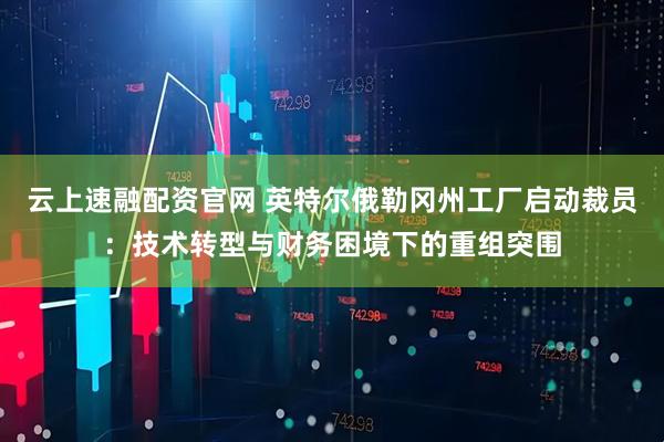 云上速融配资官网 英特尔俄勒冈州工厂启动裁员：技术转型与财务困境下的重组突围
