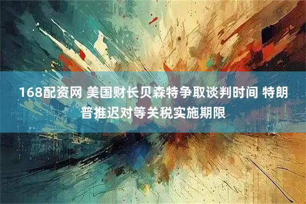 168配资网 美国财长贝森特争取谈判时间 特朗普推迟对等关税实施期限