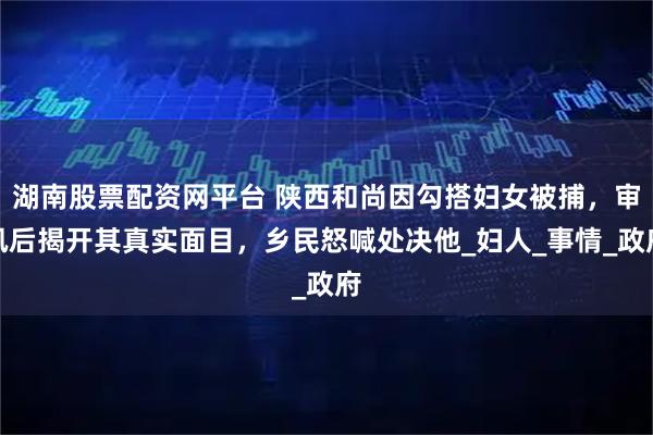湖南股票配资网平台 陕西和尚因勾搭妇女被捕，审讯后揭开其真实面目，乡民怒喊处决他_妇人_事情_政府