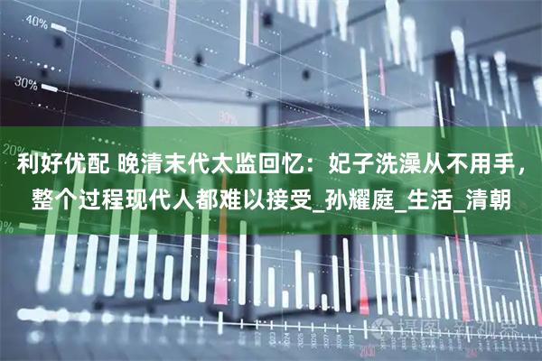 利好优配 晚清末代太监回忆：妃子洗澡从不用手，整个过程现代人都难以接受_孙耀庭_生活_清朝