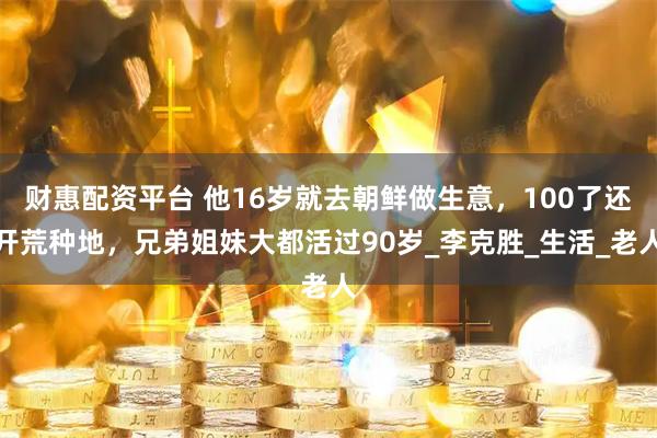 财惠配资平台 他16岁就去朝鲜做生意，100了还开荒种地，兄弟姐妹大都活过90岁_李克胜_生活_老人