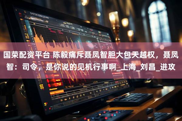 国荣配资平台 陈毅痛斥聂凤智胆大包天越权，聂凤智：司令，是你说的见机行事啊_上海_刘昌_进攻