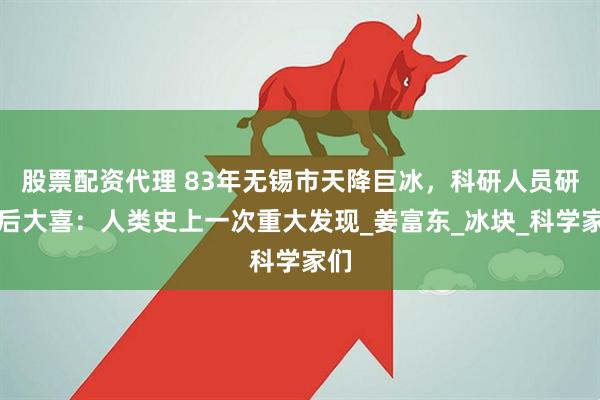 股票配资代理 83年无锡市天降巨冰，科研人员研究后大喜：人类史上一次重大发现_姜富东_冰块_科学家们