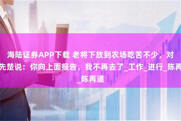 海陆证券APP下载 老将下放到农场吃苦不少，对韩先楚说：你向上面报告，我不再去了_工作_进行_陈再道