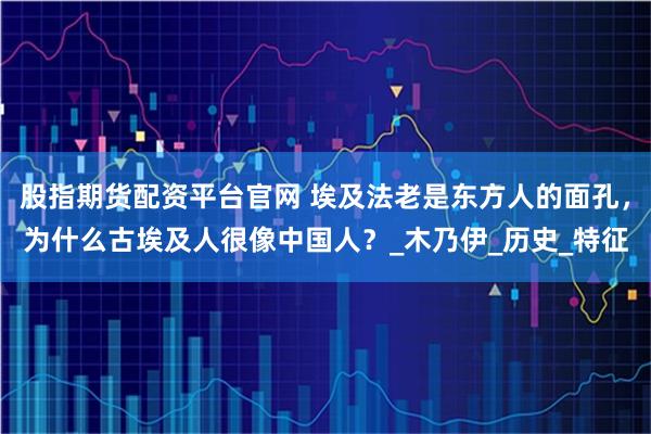 股指期货配资平台官网 埃及法老是东方人的面孔，为什么古埃及人很像中国人？_木乃伊_历史_特征