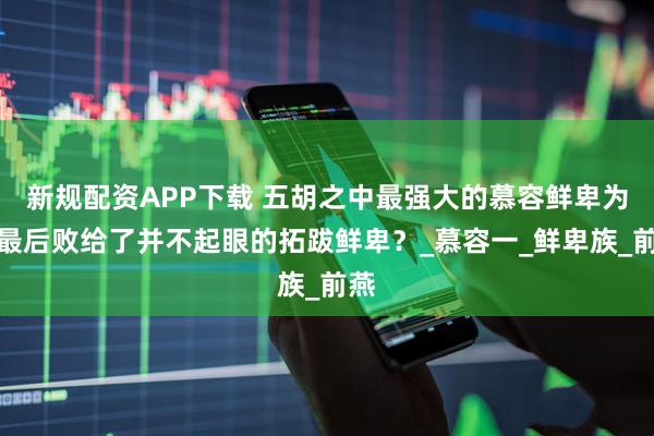 新规配资APP下载 五胡之中最强大的慕容鲜卑为何最后败给了并不起眼的拓跋鲜卑？_慕容一_鲜卑族_前燕