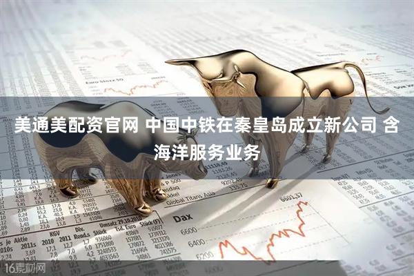 美通美配资官网 中国中铁在秦皇岛成立新公司 含海洋服务业务