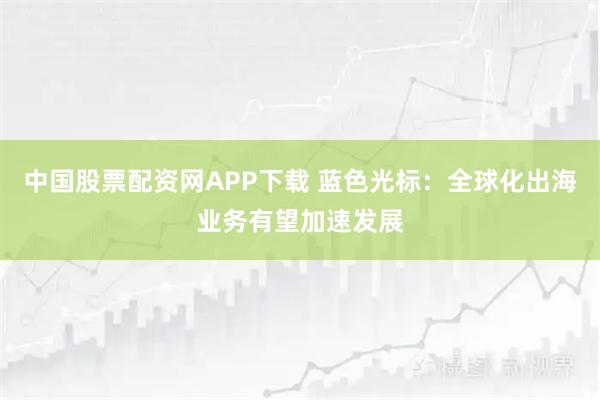 中国股票配资网APP下载 蓝色光标：全球化出海业务有望加速发展