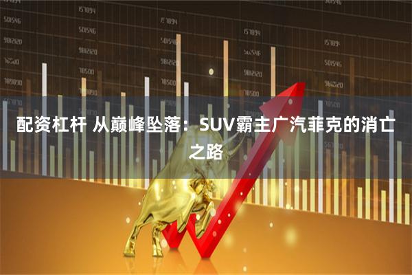 配资杠杆 从巅峰坠落：SUV霸主广汽菲克的消亡之路