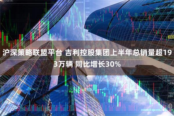 沪深策略联盟平台 吉利控股集团上半年总销量超193万辆 同比增长30%