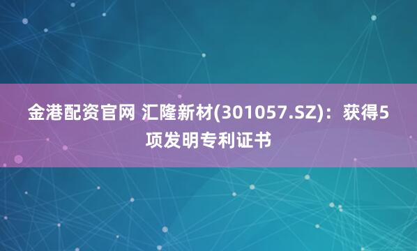 金港配资官网 汇隆新材(301057.SZ)：获得5项发明专利证书