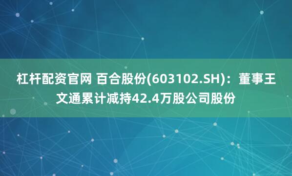 杠杆配资官网 百合股份(603102.SH)：董事王文通累计减持42.4万股公司股份