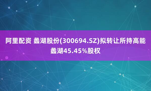 阿里配资 蠡湖股份(300694.SZ)拟转让所持高能蠡湖45.45%股权