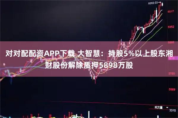 对对配配资APP下载 大智慧：持股5%以上股东湘财股份解除质押5898万股