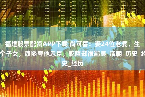 福建股票配资APP下载 尚可喜：娶24位老婆，生69个子女，康熙夸他忠臣，乾隆却很鄙夷_清朝_历史_经历