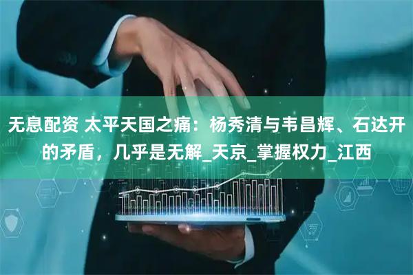 无息配资 太平天国之痛：杨秀清与韦昌辉、石达开的矛盾，几乎是无解_天京_掌握权力_江西