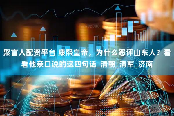 聚富人配资平台 康熙皇帝，为什么恶评山东人？看看他亲口说的这四句话_清朝_清军_济南