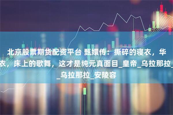 北京股票期货配资平台 甄嬛传：撕碎的寝衣，华丽的纱衣，床上的歌舞，这才是纯元真面目_皇帝_乌拉那拉_安陵容